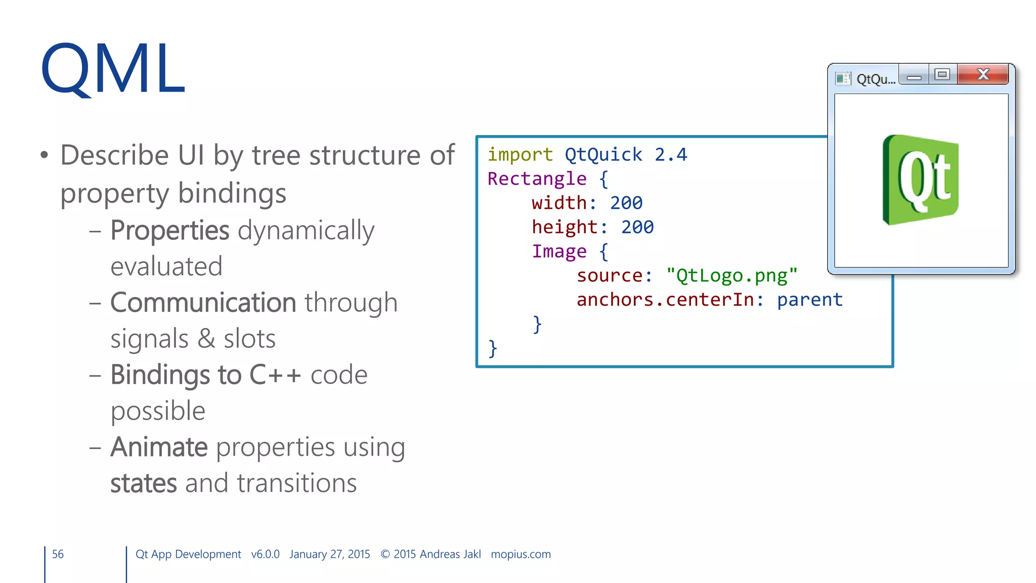 QML
• Describe UI by tree structure of
property bindings
– Properties dynamically
evaluated
– Communication through
signals & slots
– Bindings to C++ code
possible
– Animate properties using
states and transitions
56 Qt App Development v6.0.0 January 27, 2015 © 2015 Andreas Jakl mopius.com
import QtQuick 2.4
Rectangle {
width: 200
height: 200
Image {
source: "QtLogo.png"
anchors.centerIn: parent
}
}
 