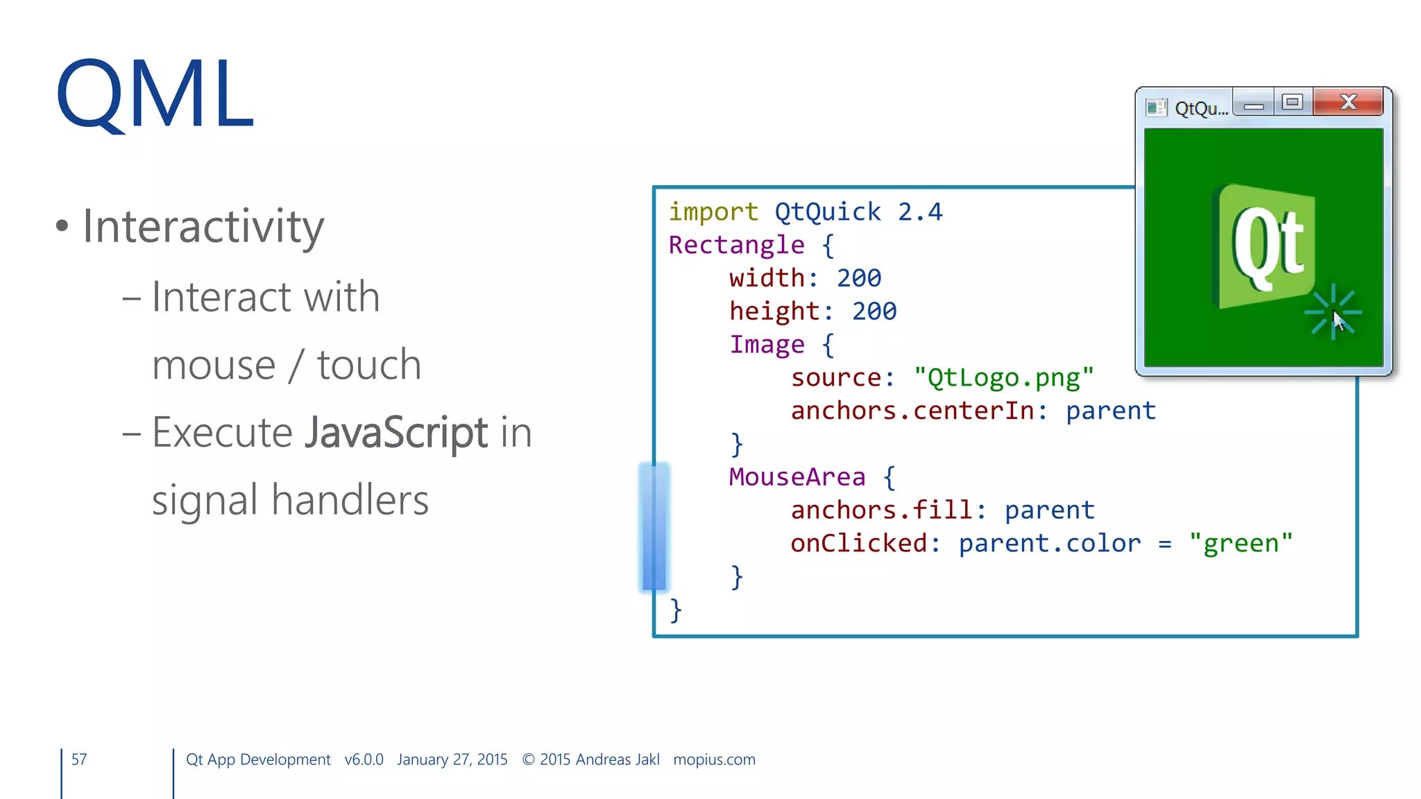 QML
• Interactivity
– Interact with
mouse / touch
– Execute JavaScript in
signal handlers
57 Qt App Development v6.0.0 January 27, 2015 © 2015 Andreas Jakl mopius.com
import QtQuick 2.4
Rectangle {
width: 200
height: 200
Image {
source: "QtLogo.png"
anchors.centerIn: parent
}
MouseArea {
anchors.fill: parent
onClicked: parent.color = "green"
}
}
 