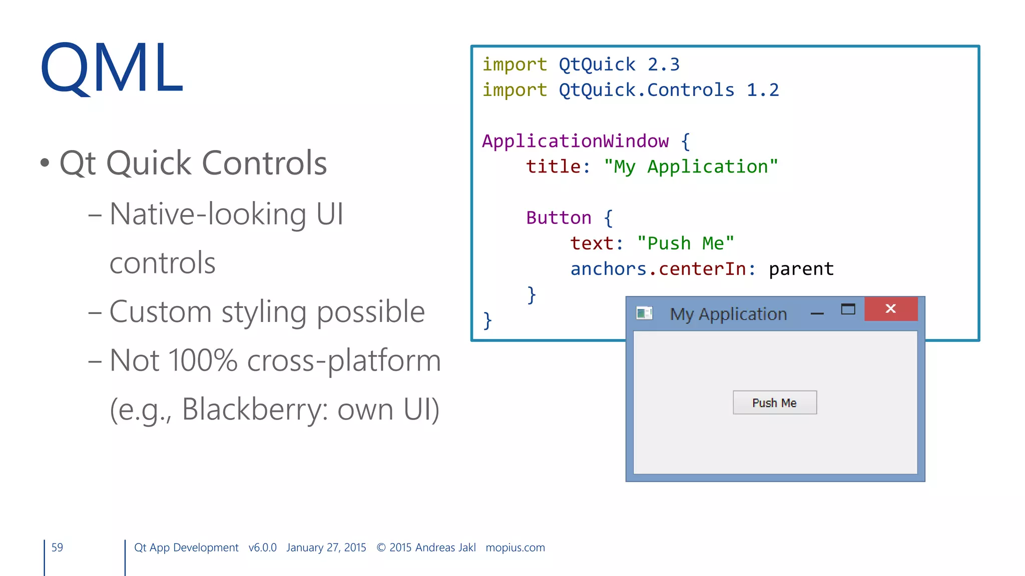 QML
• Qt Quick Controls
– Native-looking UI
controls
– Custom styling possible
– Not 100% cross-platform
(e.g., Blackberry: own UI)
59 Qt App Development v6.0.0 January 27, 2015 © 2015 Andreas Jakl mopius.com
import QtQuick 2.3
import QtQuick.Controls 1.2
ApplicationWindow {
title: "My Application"
Button {
text: "Push Me"
anchors.centerIn: parent
}
}
 