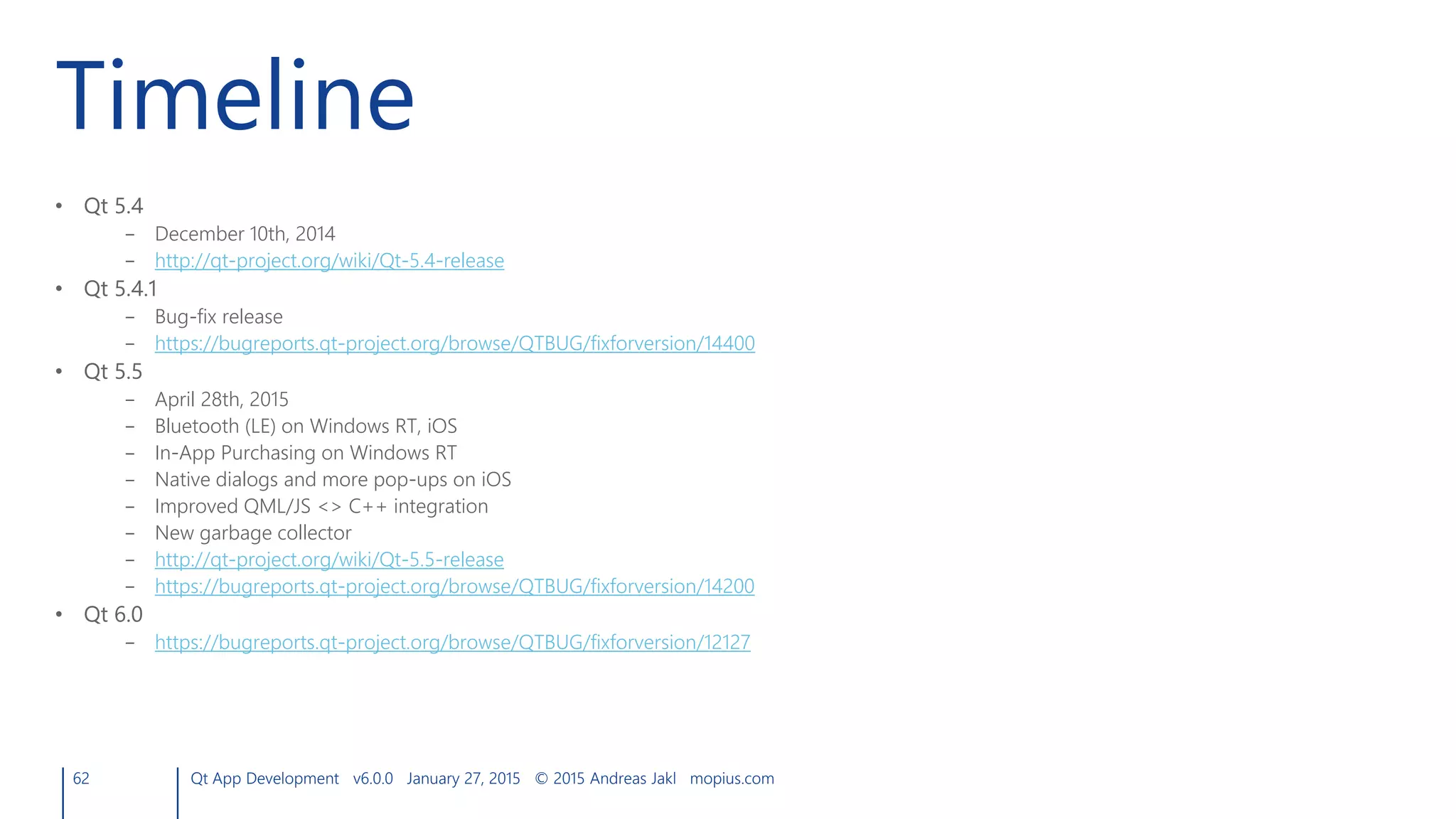 Timeline
• Qt 5.4
– December 10th, 2014
– http://qt-project.org/wiki/Qt-5.4-release
• Qt 5.4.1
– Bug-fix release
– https://bugreports.qt-project.org/browse/QTBUG/fixforversion/14400
• Qt 5.5
– April 28th, 2015
– Bluetooth (LE) on Windows RT, iOS
– In-App Purchasing on Windows RT
– Native dialogs and more pop-ups on iOS
– Improved QML/JS <> C++ integration
– New garbage collector
– http://qt-project.org/wiki/Qt-5.5-release
– https://bugreports.qt-project.org/browse/QTBUG/fixforversion/14200
• Qt 6.0
– https://bugreports.qt-project.org/browse/QTBUG/fixforversion/12127
62 Qt App Development v6.0.0 January 27, 2015 © 2015 Andreas Jakl mopius.com
 