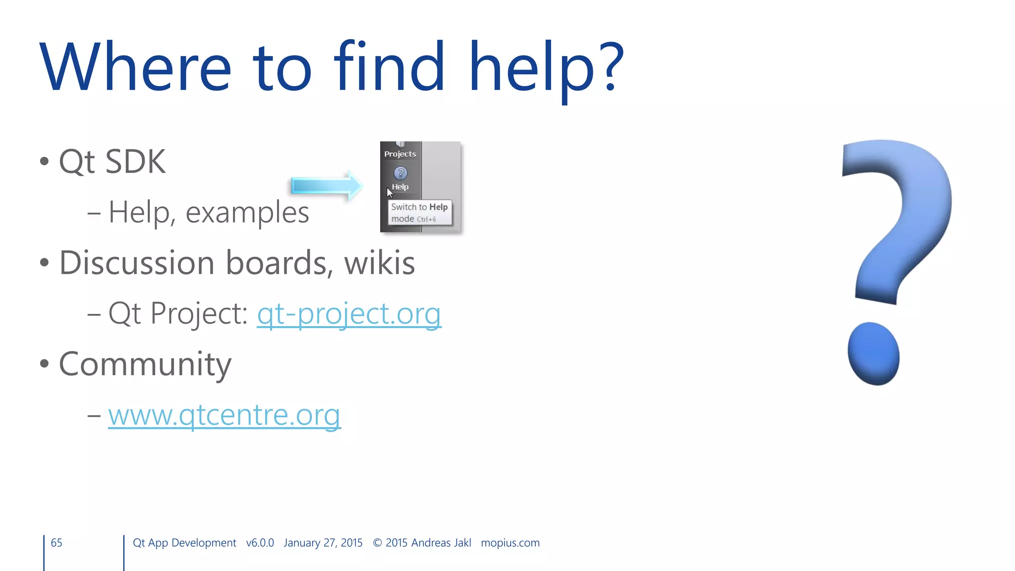 Where to find help?
• Qt SDK
– Help, examples
• Discussion boards, wikis
– Qt Project: qt-project.org
• Community
– www.qtcentre.org
65 Qt App Development v6.0.0 January 27, 2015 © 2015 Andreas Jakl mopius.com
 