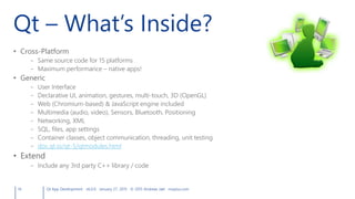 Qt – What’s Inside?
• Cross-Platform
– Same source code for 15 platforms
– Maximum performance – native apps!
• Generic
– User Interface
– Declarative UI, animation, gestures, multi-touch, 3D (OpenGL)
– Web (Chromium-based) & JavaScript engine included
– Multimedia (audio, video), Sensors, Bluetooth, Positioning
– Networking, XML
– SQL, files, app settings
– Container classes, object communication, threading, unit testing
– doc.qt.io/qt-5/qtmodules.html
• Extend
– Include any 3rd party C++ library / code
14 Qt App Development v6.0.0 January 27, 2015 © 2015 Andreas Jakl mopius.com
 