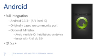 Android
• Full integration
– Android 2.3.3+ (API level 10)
– Originally based on community port
– Optional: Ministro
– Avoid multiple Qt installations on device
– Issues with Android 5.0
• Qt 5.2+
29 Qt App Development v6.0.0 January 27, 2015 © 2015 Andreas Jakl mopius.com
 