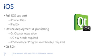 iOS
• Full iOS support
– iPhone 3GS+
– iPad 2+
• Device deployment & publishing
– Qt Creator integration
– OS X & Xcode required
– iOS Developer Program membership required
• Qt 5.2+
30 Qt App Development v6.0.0 January 27, 2015 © 2015 Andreas Jakl mopius.com
 