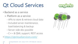 Qt Cloud Services
41 Qt App Development v6.0.0 January 27, 2015 © 2015 Andreas Jakl mopius.com
• Backend as a service
+ Platform as a service
– APIs to store & retrieve cloud data
– Included server maintenance,
load balancing & backup
– Server-side dev possible
– C++ & QML support, REST access
• https://qtcloudservices.com/
 