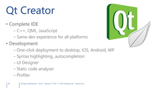Qt Creator
• Complete IDE
– C++, QML, JavaScript
– Same dev experience for all platforms
• Development
– One-click deployment to desktop, iOS, Android, WP
– Syntax highlighting, autocompletion
– UI Designer
– Static code analyser
– Profiler
46 Qt App Development v6.0.0 January 27, 2015 © 2015 Andreas Jakl mopius.com
 