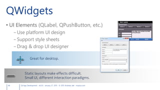 QWidgets
• UI Elements (QLabel, QPushButton, etc.)
– Use platform UI design
– Support style sheets
– Drag & drop UI designer
48 Qt App Development v6.0.0 January 27, 2015 © 2015 Andreas Jakl mopius.com
Great for desktop.
Static layouts make effects difficult.
Small UI, different interaction paradigms.
 