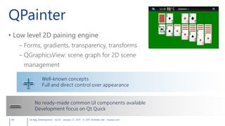 QPainter
• Low level 2D paining engine
– Forms, gradients, transparency, transforms
– QGraphicsView: scene graph for 2D scene
management
49 Qt App Development v6.0.0 January 27, 2015 © 2015 Andreas Jakl mopius.com
Well-known concepts
Full and direct control over appearance
No ready-made common UI components available
Development focus on Qt Quick
 