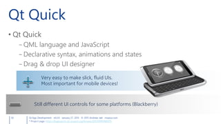 Qt Quick
• Qt Quick
– QML language and JavaScript
– Declarative syntax, animations and states
– Drag & drop UI designer
50 Qt App Development v6.0.0 January 27, 2015 © 2015 Andreas Jakl mopius.com
Very easy to make slick, fluid UIs.
Most important for mobile devices!
Still different UI controls for some platforms (Blackberry)
* Project page: https://bugreports.qt-project.org/browse/QTCOMPONENTS
 