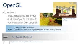 OpenGL
• Low level
– Basic setup provided by Qt
– Includes OpenGL ES 3.0 / 3.1
– Or: integration with QtQuick
52 Qt App Development v6.0.0 January 27, 2015 © 2015 Andreas Jakl mopius.com
Complete control over GL
Good if you have existing codebase & assets, cross-platform
Pure OpenGL is hard work
Angry Birds and Bounce
by Rovio
 