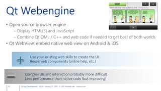 Qt Webengine
• Open source browser engine
– Display HTML(5) and JavaScript
– Combine Qt QML / C++ and web code if needed to get best of both worlds
• Qt WebView: embed native web view on Android & iOS
53 Qt App Development v6.0.0 January 27, 2015 © 2015 Andreas Jakl mopius.com
Use your existing web skills to create the UI
Reuse web components (online help, etc.)
Complex UIs and interaction probably more difficult
Less performance than native code (but improving)
 
