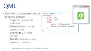 QML
• Describe UI by tree structure of
property bindings
– Properties dynamically
evaluated
– Communication through
signals & slots
– Bindings to C++ code
possible
– Animate properties using
states and transitions
56 Qt App Development v6.0.0 January 27, 2015 © 2015 Andreas Jakl mopius.com
import QtQuick 2.4
Rectangle {
width: 200
height: 200
Image {
source: "QtLogo.png"
anchors.centerIn: parent
}
}
 