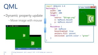 QML
• Dynamic property update
– Move image with mouse
58 Qt App Development v6.0.0 January 27, 2015 © 2015 Andreas Jakl mopius.com
import QtQuick 2.4
Rectangle {
width: 200
height: 200
Image {
source: "QtLogo.png"
x: myMouse.mouseX
y: myMouse.mouseY
}
MouseArea {
id: myMouse
hoverEnabled: true
anchors.fill: parent
onClicked: parent.color = "green"
}
}
 