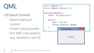 QML
• Qt Quick Controls
– Native-looking UI
controls
– Custom styling possible
– Not 100% cross-platform
(e.g., Blackberry: own UI)
59 Qt App Development v6.0.0 January 27, 2015 © 2015 Andreas Jakl mopius.com
import QtQuick 2.3
import QtQuick.Controls 1.2
ApplicationWindow {
title: "My Application"
Button {
text: "Push Me"
anchors.centerIn: parent
}
}
 
