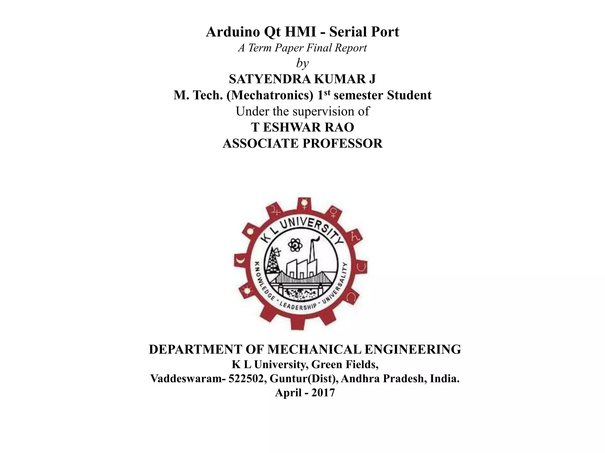 Arduino Qt HMI - Serial Port
A Term Paper Final Report
by
SATYENDRA KUMAR J
M. Tech. (Mechatronics) 1st semester Student
Under the supervision of
T ESHWAR RAO
ASSOCIATE PROFESSOR
DEPARTMENT OF MECHANICAL ENGINEERING
K L University, Green Fields,
Vaddeswaram- 522502, Guntur(Dist), Andhra Pradesh, India.
April - 2017
 