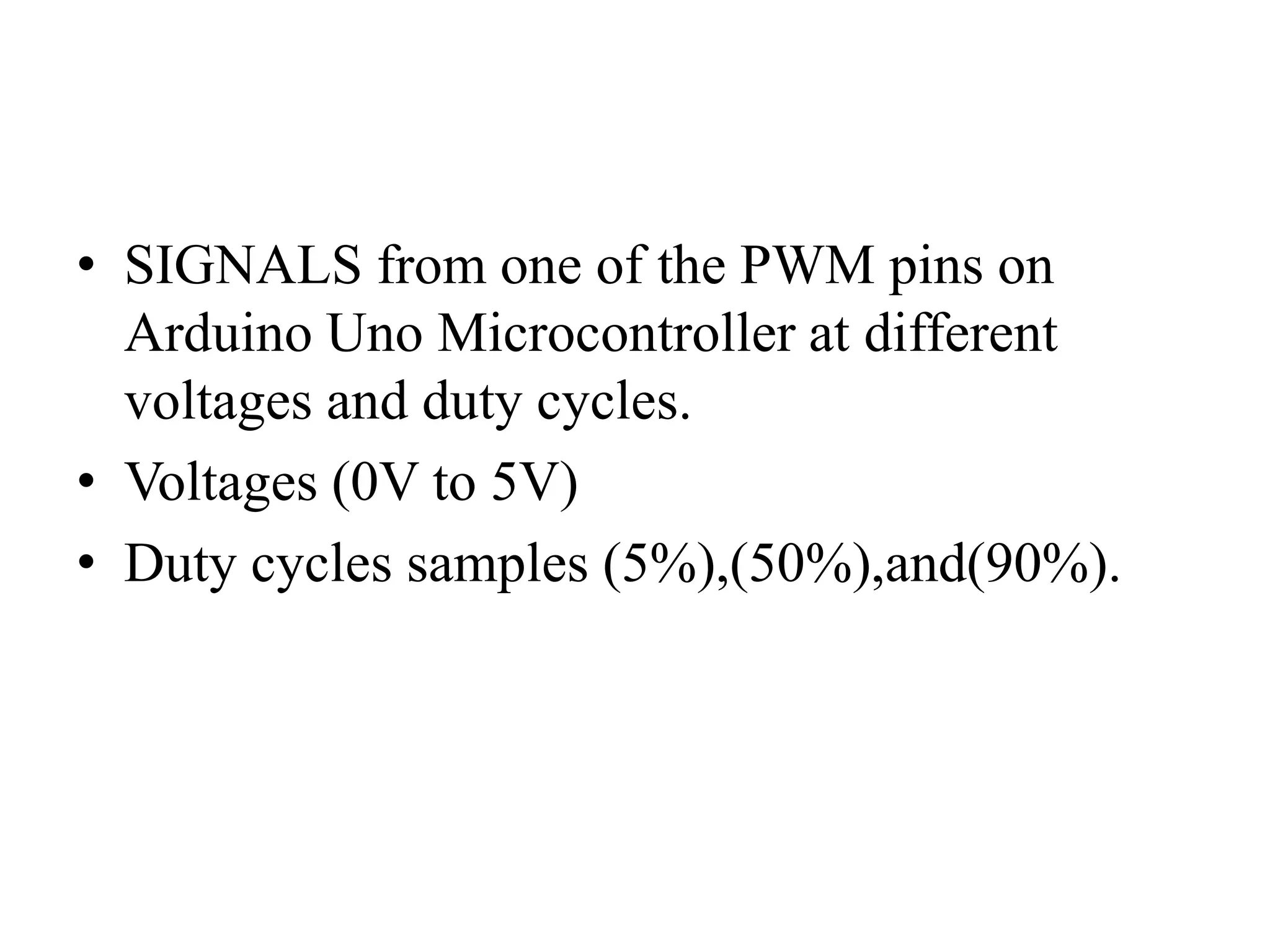 • SIGNALS from one of the PWM pins on
Arduino Uno Microcontroller at different
voltages and duty cycles.
• Voltages (0V to 5V)
• Duty cycles samples (5%),(50%),and(90%).
 