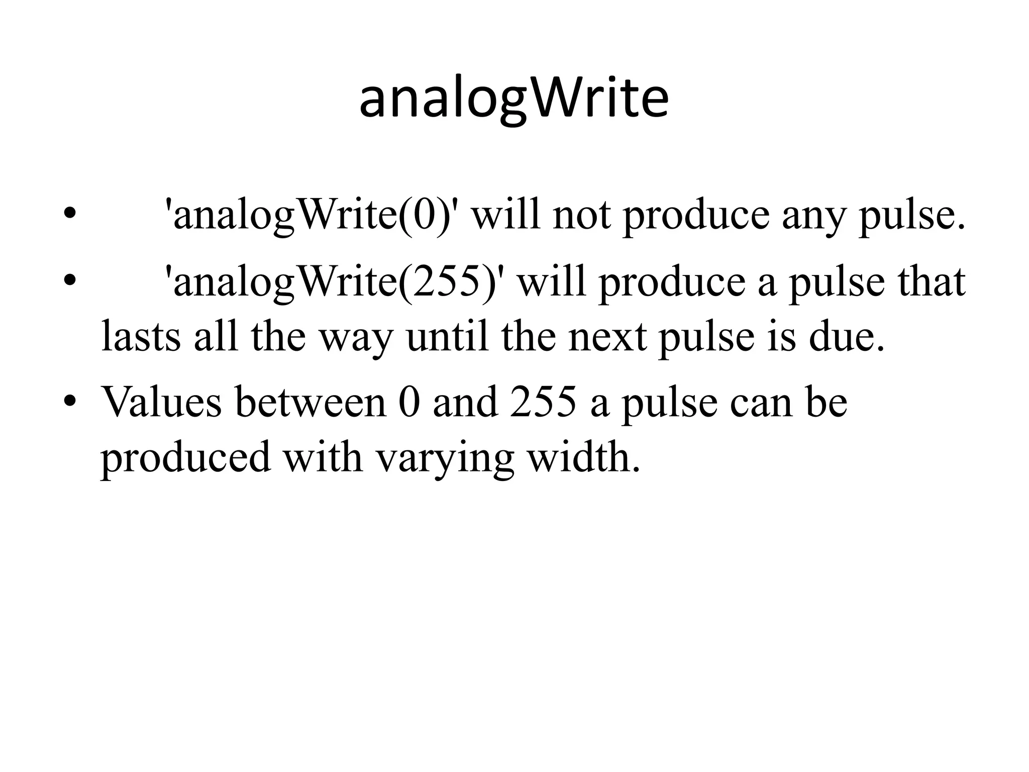 analogWrite
• 'analogWrite(0)' will not produce any pulse.
• 'analogWrite(255)' will produce a pulse that
lasts all the way until the next pulse is due.
• Values between 0 and 255 a pulse can be
produced with varying width.
 