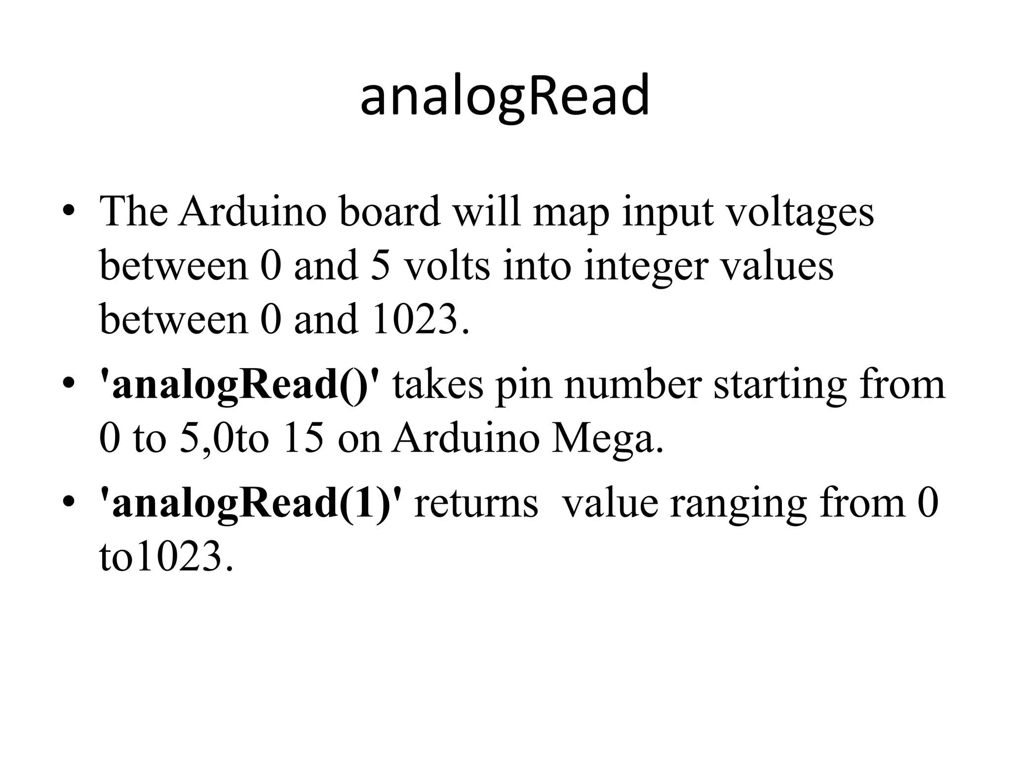 analogRead
• The Arduino board will map input voltages
between 0 and 5 volts into integer values
between 0 and 1023.
• 'analogRead()' takes pin number starting from
0 to 5,0to 15 on Arduino Mega.
• 'analogRead(1)' returns value ranging from 0
to1023.
 