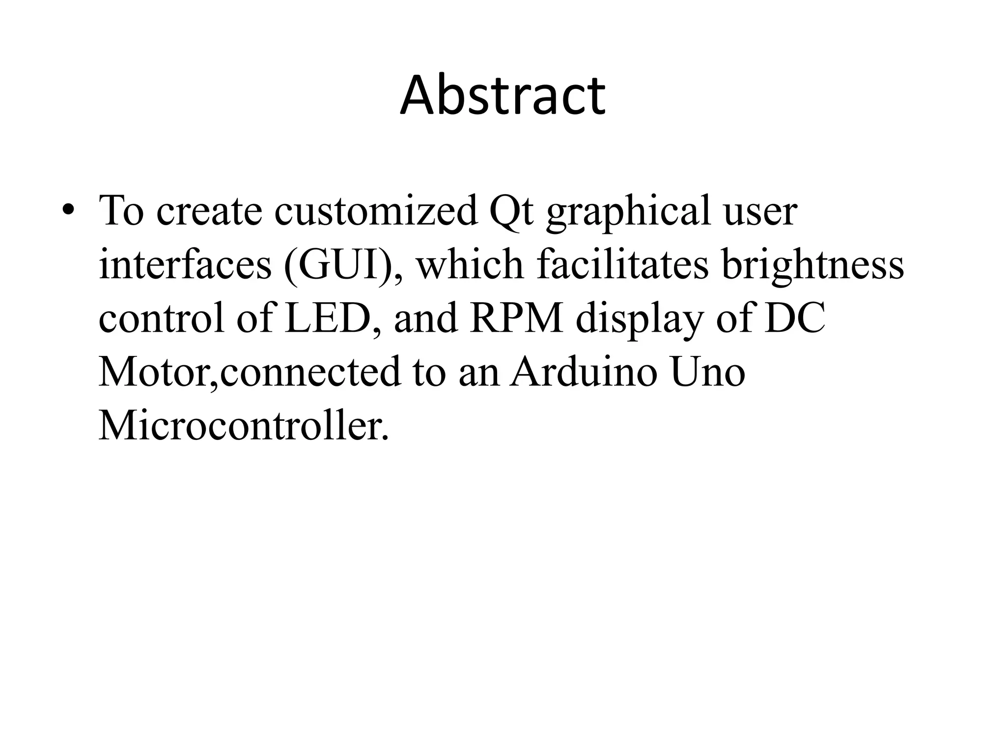 Abstract
• To create customized Qt graphical user
interfaces (GUI), which facilitates brightness
control of LED, and RPM display of DC
Motor,connected to an Arduino Uno
Microcontroller.
 