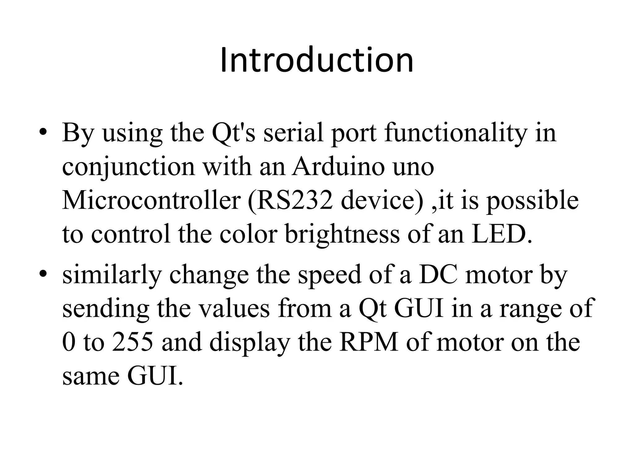 Introduction
• By using the Qt's serial port functionality in
conjunction with an Arduino uno
Microcontroller (RS232 device) ,it is possible
to control the color brightness of an LED.
• similarly change the speed of a DC motor by
sending the values from a Qt GUI in a range of
0 to 255 and display the RPM of motor on the
same GUI.
 