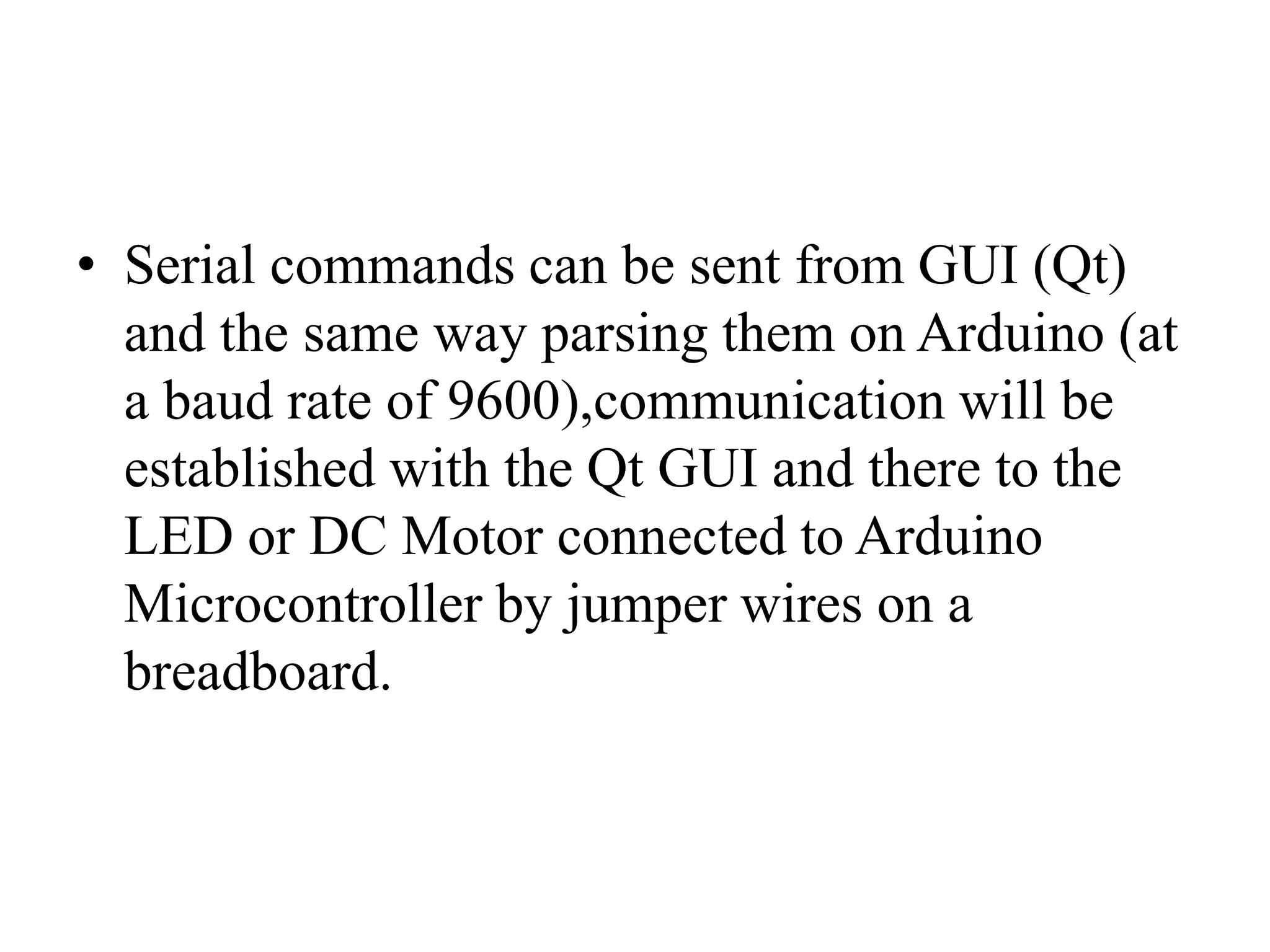 • Serial commands can be sent from GUI (Qt)
and the same way parsing them on Arduino (at
a baud rate of 9600),communication will be
established with the Qt GUI and there to the
LED or DC Motor connected to Arduino
Microcontroller by jumper wires on a
breadboard.
 