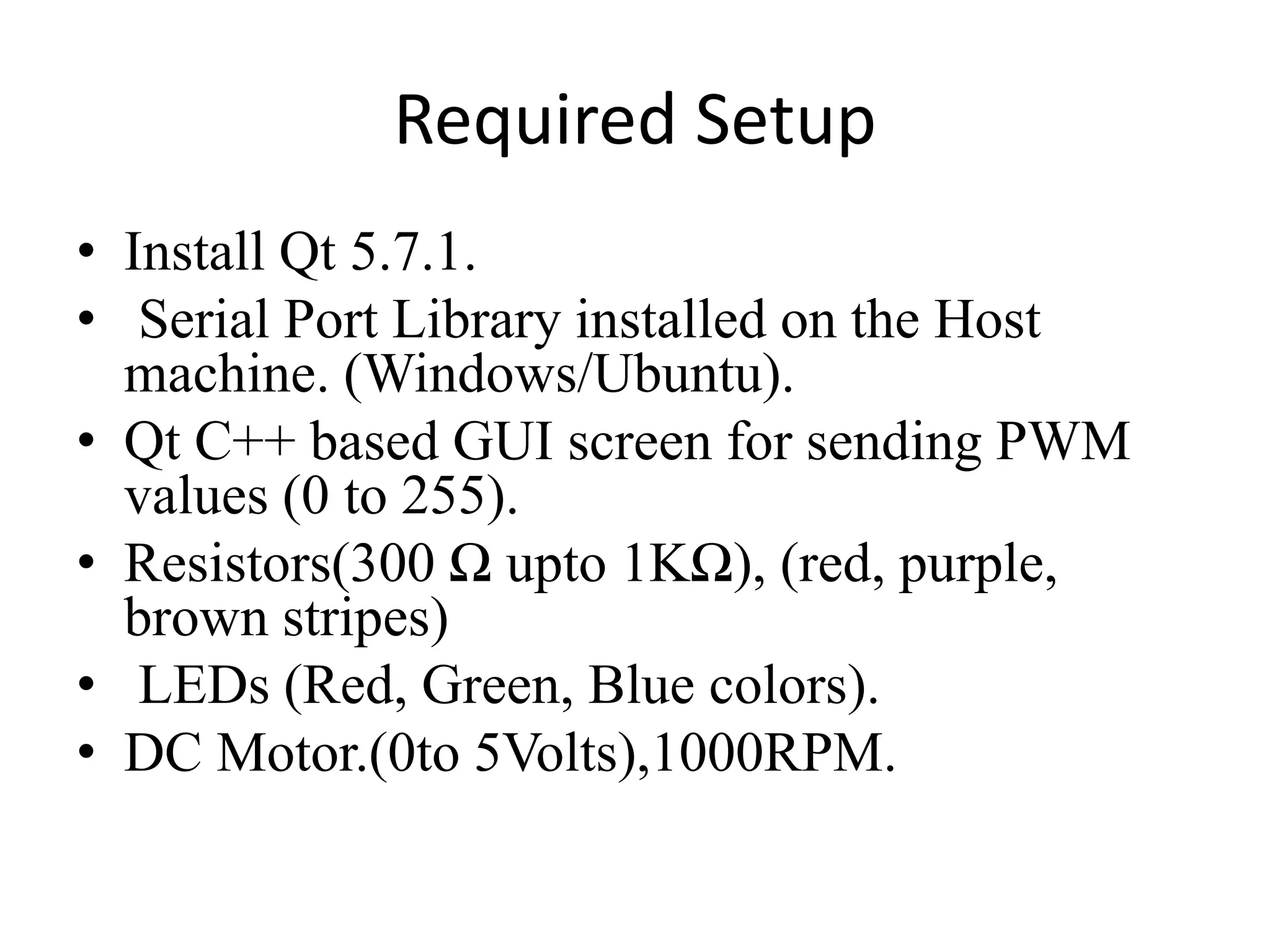 Required Setup
• Install Qt 5.7.1.
• Serial Port Library installed on the Host
machine. (Windows/Ubuntu).
• Qt C++ based GUI screen for sending PWM
values (0 to 255).
• Resistors(300 Ω upto 1KΩ), (red, purple,
brown stripes)
• LEDs (Red, Green, Blue colors).
• DC Motor.(0to 5Volts),1000RPM.
 