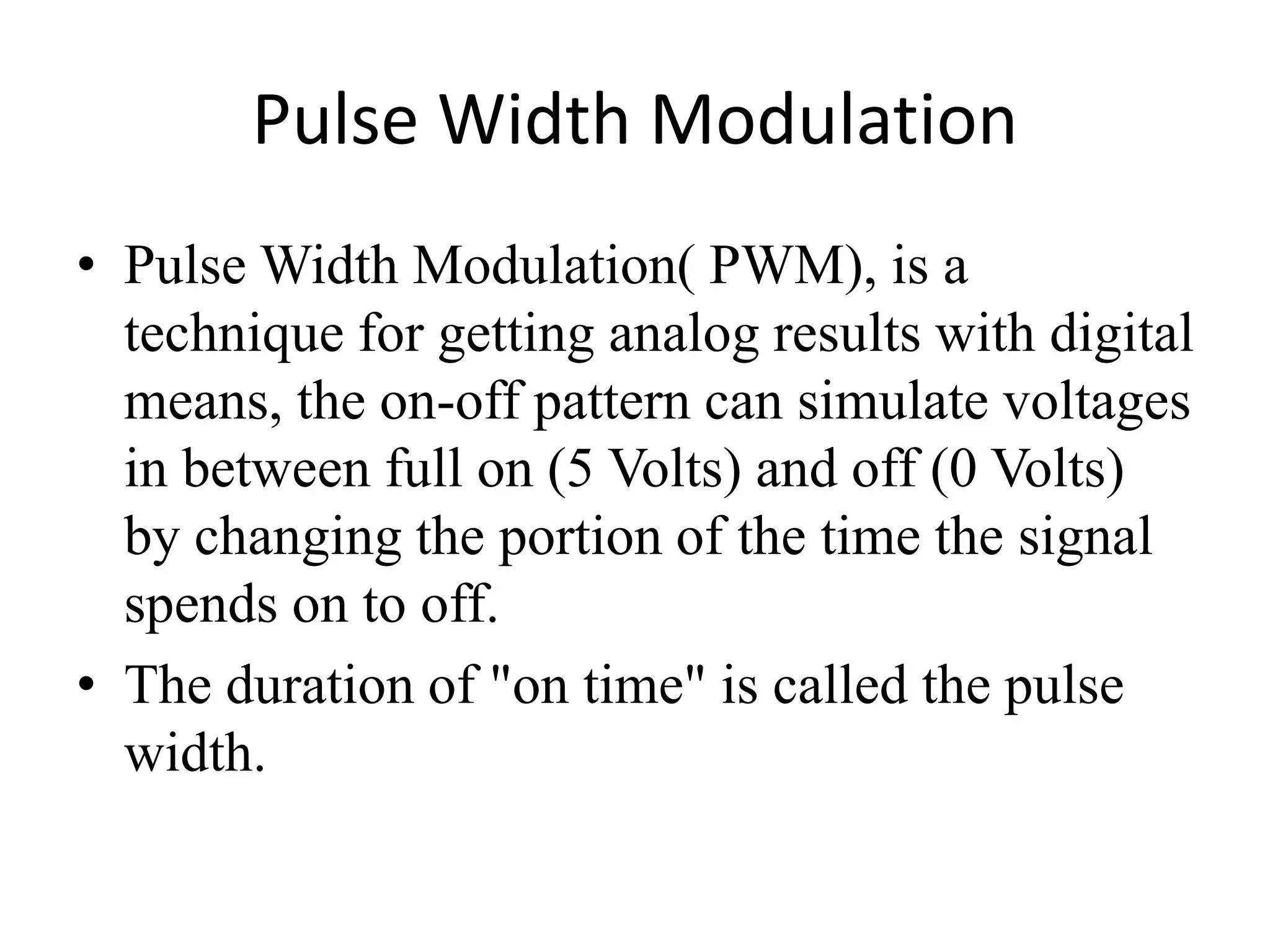 Pulse Width Modulation
• Pulse Width Modulation( PWM), is a
technique for getting analog results with digital
means, the on-off pattern can simulate voltages
in between full on (5 Volts) and off (0 Volts)
by changing the portion of the time the signal
spends on to off.
• The duration of "on time" is called the pulse
width.
 