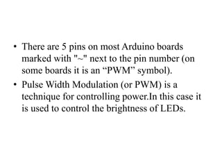 • There are 5 pins on most Arduino boards
marked with "~" next to the pin number (on
some boards it is an “PWM” symbol).
• Pulse Width Modulation (or PWM) is a
technique for controlling power.In this case it
is used to control the brightness of LEDs.
 