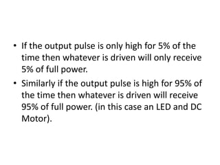 • If the output pulse is only high for 5% of the
time then whatever is driven will only receive
5% of full power.
• Similarly if the output pulse is high for 95% of
the time then whatever is driven will receive
95% of full power. (in this case an LED and DC
Motor).
 
