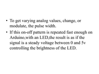 • To get varying analog values, change, or
modulate, the pulse width.
• If this on-off pattern is repeated fast enough on
Arduino,with an LED,the result is as if the
signal is a steady voltage between 0 and 5v
controlling the brightness of the LED.
 