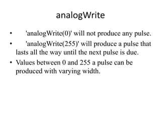analogWrite
• 'analogWrite(0)' will not produce any pulse.
• 'analogWrite(255)' will produce a pulse that
lasts all the way until the next pulse is due.
• Values between 0 and 255 a pulse can be
produced with varying width.
 