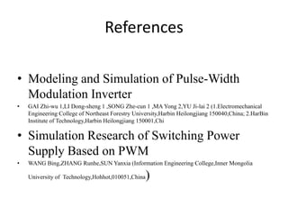 References
• Modeling and Simulation of Pulse-Width
Modulation Inverter
• GAI Zhi-wu 1,LI Dong-sheng 1 ,SONG Zhe-cun 1 ,MA Yong 2,YU Ji-lai 2 (1.Electromechanical
Engineering College of Northeast Forestry University,Harbin Heilongjiang 150040,China; 2.HarBin
Institute of Technology,Harbin Heilongjiang 150001,Chi
• Simulation Research of Switching Power
Supply Based on PWM
• WANG Bing,ZHANG Runhe,SUN Yanxia (Information Engineering College,Inner Mongolia
University of Technology,Hohhot,010051,China)
 
