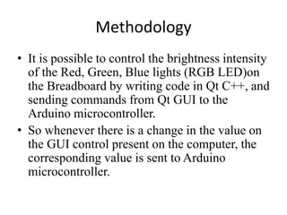 Methodology
• It is possible to control the brightness intensity
of the Red, Green, Blue lights (RGB LED)on
the Breadboard by writing code in Qt C++, and
sending commands from Qt GUI to the
Arduino microcontroller.
• So whenever there is a change in the value on
the GUI control present on the computer, the
corresponding value is sent to Arduino
microcontroller.
 