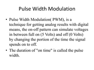 Pulse Width Modulation
• Pulse Width Modulation( PWM), is a
technique for getting analog results with digital
means, the on-off pattern can simulate voltages
in between full on (5 Volts) and off (0 Volts)
by changing the portion of the time the signal
spends on to off.
• The duration of "on time" is called the pulse
width.
 