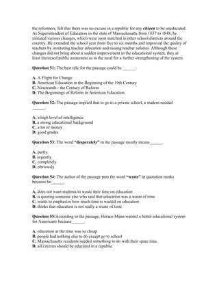 the reformers, felt that there was no excuse in a republic for any citizen to be uneducated.
As Superintendent of Education in the state of Massachusetts from 1837 to 1848, he
initiated various changes, which were soon matched in other school districts around the
country. He extended the school year from five to six months and improved the quality of
teachers by instituting teacher education and raising teacher salaries. Although these
changes did not bring about a sudden improvement in the educational system, they at
least increased public awareness as to the need for a further strengthening of the system.
Question 51: The best title for the passage could be ______.
A. A Flight for Change
B. American Education in the Beginning of the 19th Century
C. Nineteenth - the Century of Reform
D. The Beginnings of Reform in American Education
Question 52: The passage implied that to go to a private school, a student needed
______.
A. a high level of intelligence
B. a strong educational background
C. a lot of money
D. good grades
Question 53: The word “desperately” in the passage mostly means______.
A. partly
B. urgently
C. completely
D. obviously
Question 54: The author of the passage puts the word “waste” in quotation marks
because he______.
A. does not want students to waste their time on education
B. is quoting someone else who said that education was a waste of time
C. wants to emphasize how much time is wasted on education
D. thinks that education is not really a waste of time
Question 55:According to the passage, Horace Mann wanted a better educational system
for Americans because______.
A. education at the time was so cheap
B. people had nothing else to do except go to school
C. Massachusetts residents needed something to do with their spare time
D. all citizens should be educated in a republic
 