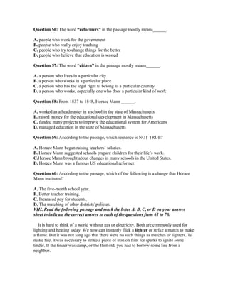 Question 56: The word “reformers” in the passage mostly means______.
A. people who work for the government
B. people who really enjoy teaching
C. people who try to change things for the better
D. people who believe that education is wasted
Question 57: The word “citizen” in the passage mostly means______.
A. a person who lives in a particular city
B. a person who works in a particular place
C. a person who has the legal right to belong to a particular country
D. a person who works, especially one who does a particular kind of work
Question 58: From 1837 to 1848, Horace Mann ______.
A. worked as a headmaster in a school in the state of Massachusetts
B. raised money for the educational development in Massachusetts
C. funded many projects to improve the educational system for Americans
D. managed education in the state of Massachusetts
Question 59: According to the passage, which sentence is NOT TRUE?
A. Horace Mann began raising teachers’ salaries.
B. Horace Mann suggested schools prepare children for their life’s work.
C.Horace Mann brought about changes in many schools in the United States.
D. Horace Mann was a famous US educational reformer.
Question 60: According to the passage, which of the following is a change that Horace
Mann instituted?
A. The five-month school year.
B. Better teacher training.
C. Increased pay for students.
D. The matching of other districts’policies.
VIII. Read the following passage and mark the letter A, B, C, or D on your answer
sheet to indicate the correct answer to each of the questions from 61 to 70.
It is hard to think of a world without gas or electricity. Both are commonly used for
lighting and heating today. We now can instantly flick a lighter or strike a match to make
a flame. But it was not long ago that there were no such things as matches or lighters. To
make fire, it was necessary to strike a piece of iron on flint for sparks to ignite some
tinder. If the tinder was damp, or the flint old, you had to borrow some fire from a
neighbor.
 