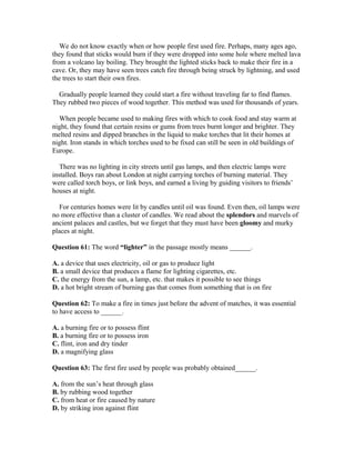 We do not know exactly when or how people first used fire. Perhaps, many ages ago,
they found that sticks would burn if they were dropped into some hole where melted lava
from a volcano lay boiling. They brought the lighted sticks back to make their fire in a
cave. Or, they may have seen trees catch fire through being struck by lightning, and used
the trees to start their own fires.
Gradually people learned they could start a fire without traveling far to find flames.
They rubbed two pieces of wood together. This method was used for thousands of years.
When people became used to making fires with which to cook food and stay warm at
night, they found that certain resins or gums from trees burnt longer and brighter. They
melted resins and dipped branches in the liquid to make torches that lit their homes at
night. Iron stands in which torches used to be fixed can still be seen in old buildings of
Europe.
There was no lighting in city streets until gas lamps, and then electric lamps were
installed. Boys ran about London at night carrying torches of burning material. They
were called torch boys, or link boys, and earned a living by guiding visitors to friends’
houses at night.
For centuries homes were lit by candles until oil was found. Even then, oil lamps were
no more effective than a cluster of candles. We read about the splendors and marvels of
ancient palaces and castles, but we forget that they must have been gloomy and murky
places at night.
Question 61: The word “lighter” in the passage mostly means ______.
A. a device that uses electricity, oil or gas to produce light
B. a small device that produces a flame for lighting cigarettes, etc.
C. the energy from the sun, a lamp, etc. that makes it possible to see things
D. a hot bright stream of burning gas that comes from something that is on fire
Question 62: To make a fire in times just before the advent of matches, it was essential
to have access to ______.
A. a burning fire or to possess flint
B. a burning fire or to possess iron
C. flint, iron and dry tinder
D. a magnifying glass
Question 63: The first fire used by people was probably obtained______.
A. from the sun’s heat through glass
B. by rubbing wood together
C. from heat or fire caused by nature
D. by striking iron against flint
 