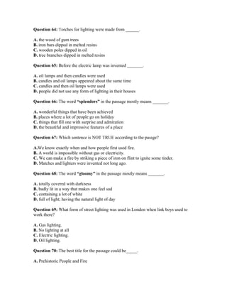 Question 64: Torches for lighting were made from ______.
A. the wood of gum trees
B. iron bars dipped in melted resins
C. wooden poles dipped in oil
D. tree branches dipped in melted resins
Question 65: Before the electric lamp was invented _______.
A. oil lamps and then candles were used
B. candles and oil lamps appeared about the same time
C. candles and then oil lamps were used
D. people did not use any form of lighting in their houses
Question 66: The word “splendors” in the passage mostly means _______.
A. wonderful things that have been achieved
B. places where a lot of people go on holiday
C. things that fill one with surprise and admiration
D. the beautiful and impressive features of a place
Question 67: Which sentence is NOT TRUE according to the passge?
A.We know exactly when and how people first used fire.
B. A world is impossible without gas or electricity.
C. We can make a fire by striking a piece of iron on flint to ignite some tinder.
D. Matches and lighters were invented not long ago.
Question 68: The word “gloomy” in the passage mostly means _______.
A. totally covered with darkness
B. badly lit in a way that makes one feel sad
C. containing a lot of white
D. full of light; having the natural light of day
Question 69: What form of street lighting was used in London when link boys used to
work there?
A. Gas lighting.
B. No lighting at all
C. Electric lighting.
D. Oil lighting.
Question 70: The best title for the passage could be_____.
A. Prehistoric People and Fire
 