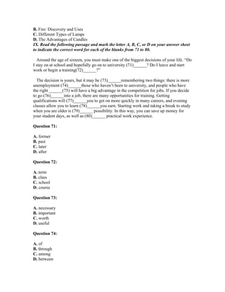 B. Fire: Discovery and Uses
C. Different Types of Lamps
D. The Advantages of Candles
IX. Read the following passage and mark the letter A, B, C, or D on your answer sheet
to indicate the correct word for each of the blanks from 71 to 80.
Around the age of sixteen, you must make one of the biggest decisions of your life. “Do
I stay on at school and hopefully go on to university (71)______? Do I leave and start
work or begin a training(72)______?”
The decision is yours, but it may be (73)______remembering two things: there is more
unemployment (74)______those who haven’t been to university, and people who have
the right ______(75) will have a big advantage in the competition for jobs. If you decide
to go (76)______into a job, there are many opportunities for training. Getting
qualifications will (77)______you to get on more quickly in many careers, and evening
classes allow you to learn (78)______you earn. Starting work and taking a break to study
when you are older is (79)______ possibility. In this way, you can save up money for
your student days, as well as (80)______ practical work experience.
Question 71:
A. former
B. past
C. later
D. after
Question 72:
A. term
B. class
C. school
D. course
Question 73:
A. necessary
B. important
C. worth
D. useful
Question 74:
A. of
B. through
C. among
D. between
 