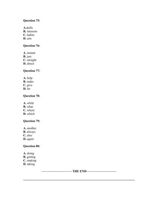 Question 75:
A.skills
B. interests
C. habits
D. arts
Question 76:
A. instant
B. just
C. straight
D. direct
Question 77:
A. help
B. make
C. give
D. let
Question 78:
A. while
B. what
C. where
D. which
Question 79:
A. another
B. always
C. also
D. again
Question 80:
A. doing
B. getting
C. making
D. taking
----------------------------- THE END-----------------------------
 