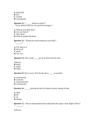 A. practically
B. also
C. actually
D. consequently
Question 12:- “______ detective stories?”
- “In my opinion, they are very good for teenagers.”
A. What do you think about
B. Are you fond of
C. How about
D. What do people feel about
Question 13:- “Would you mind lending me your bike?”
- “ ______.”
A. Yes. Here it is
B. Not at all
C. Great
D. Yes, let’s
Question 14: They would______go by air than travel by train.
A.always
B. better
C. prefer
D. rather
Question 15: Don’t worry. He’ll do the job as______as possible.
A. economizing
B. economic
C. uneconomically
D. economically
Question 16: ______entering the hall, he found everyone waiting for him.
A. With
B. On
C. At
D. During
Question 17:- “Has an announcement been made about the eight o’clock flight to Paris?”
- “ ______.”
A.Not yet
 
