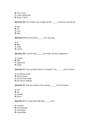 B. Yes, it was
C. I don’t think that
D. Sorry, I don’t
Question 18: The window was so high up that______I could see was the sky.
A. just
B. all
C. only
D. thus
Question 19: He arrived late,______was annoying.
A. it
B. that
C. what
D. which
Question 20: I would really______ your help with this assignment.
A. respect
B. take
C. appreciate
D. thank
Question 21: Can you keep calm for a moment? You ______ noise in class!
A. are always made
B. always make
C. have always made
D. are always making
Question 22: Take the number 5 bus and get______at Times Square.
A. off
B. up
C. outside
D. down
Question 23: I’ve just been told some______news.
A. astonish
B. astonishment
C. astonished
D. astonishing
 