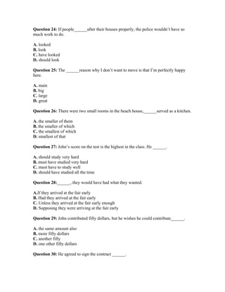 Question 24: If people______after their houses properly, the police wouldn’t have so
much work to do.
A. looked
B. look
C. have looked
D. should look
Question 25: The ______reason why I don’t want to move is that I’m perfectly happy
here.
A. main
B. big
C. large
D. great
Question 26: There were two small rooms in the beach house,______served as a kitchen.
A. the smaller of them
B. the smaller of which
C. the smallest of which
D. smallest of that
Question 27: John’s score on the test is the highest in the class. He ______.
A. should study very hard
B. must have studied very hard
C. must have to study well
D. should have studied all the time
Question 28:______, they would have had what they wanted.
A.If they arrived at the fair early
B. Had they arrived at the fair early
C. Unless they arrived at the fair early enough
D. Supposing they were arriving at the fair early
Question 29: John contributed fifty dollars, but he wishes he could contribute______.
A. the same amount also
B. more fifty dollars
C. another fifty
D. one other fifty dollars
Question 30: He agreed to sign the contract ______.
 
