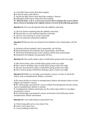 A. so he didn’t know much about that company
B. in spite he knew much about it
C. because he didn’t know much about that company’s director
D. although he didn’t know much about that company
IV. Mark the letter A, B, C, or D on your answer sheet to indicate the word or phrase
that is closest in meaning to the original sentences in each of the following questions.
Question 31: We were all surprised when she suddenly came back.
A. All of us found it surprising that she suddenly came back.
B. The fact that we were surprised made her come back.
C. All of us were amazing to see her come back.
D. She was surprised, coming back suddenly.
Question 32: Because she was irritated by her husband’s lack of punctuality, she left
him.
A. Irritating with her husband’s lack of punctuality, she left him.
B. Being irritating by her husband’s lack of punctuality, she left him.
C. She left her husband because of her irritation with his lack of punctuality.
D. Irritated by her husband, she punctually left him.
Question 33: She usually drinks a glass of milk before going to bed every night.
A. She used to drink a glass of milk before going to bed every night.
B. She is used to drinking a glass of milk before going to bed every night.
C. She gets accustomed to a glass of milk before going to bed every night.
D. She is used to going to bed before drinking a glass of milk every night.
Question 34: Before we can judge a government’s success, we have to decide the
criteria, such as unemployment, defense, or taxation.
A.We cannot decide on criteria on unemployment, defense and taxation unless we have
judged a government’s success.
B. We cannot judge a government’s success without first deciding the relevant criteria,
such as unemployment, defense or taxation.
C. Unemployment, defense and taxation are the criteria upon which we can judge a
government’s success.
D. We should judge a government’s success on the basis of the following criteria:
unemployment, defense and taxation.
Question 35: I can’t help feeling worried about Tom.
A. I find it impossible not to worry about Tom.
B. I don’t worry about Tom.
C. I can do nothing to help Tom.
 