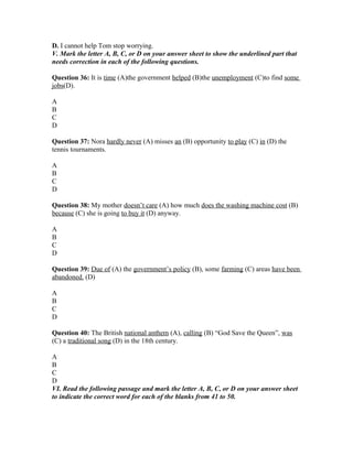D. I cannot help Tom stop worrying.
V. Mark the letter A, B, C, or D on your answer sheet to show the underlined part that
needs correction in each of the following questions.
Question 36: It is time (A)the government helped (B)the unemployment (C)to find some
jobs(D).
A
B
C
D
Question 37: Nora hardly never (A) misses an (B) opportunity to play (C) in (D) the
tennis tournaments.
A
B
C
D
Question 38: My mother doesn’t care (A) how much does the washing machine cost (B)
because (C) she is going to buy it (D) anyway.
A
B
C
D
Question 39: Due of (A) the government’s policy (B), some farming (C) areas have been
abandoned. (D)
A
B
C
D
Question 40: The British national anthem (A), calling (B) “God Save the Queen”, was
(C) a traditional song (D) in the 18th century.
A
B
C
D
VI. Read the following passage and mark the letter A, B, C, or D on your answer sheet
to indicate the correct word for each of the blanks from 41 to 50.
 