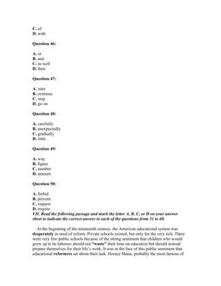 C. of
D. with
Question 46:
A. or
B. and
C. as well
D. then
Question 47:
A. start
B. continue
C. stop
D. go on
Question 48:
A. carefully
B. unexpectedly
C. gradually
D. little
Question 49:
A. way
B. figure
C. number
D. amount
Question 50:
A. forbid
B. prevent
C. request
D. require
VII. Read the following passage and mark the letter A, B, C, or D on your answer
sheet to indicate the correct answer to each of the questions from 51 to 60.
At the beginning of the nineteenth century, the American educational system was
desperately in need of reform. Private schools existed, but only for the very rich. There
were very few public schools because of the strong sentiment that children who would
grow up to be laborers should not “waste” their time on education but should instead
prepare themselves for their life’s work. It was in the face of this public sentiment that
educational reformers set about their task. Horace Mann, probably the most famous of
 