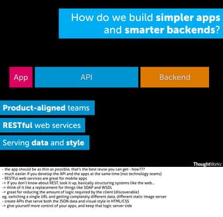 How do we build simpler apps
and smarter backends?

App

API

Backend

Product-aligned teams
RESTful web services
Serving data and style
- the app should be as thin as possible, that's the best reuse you can get - how???
- much easier if you develop the API and the apps at the same time (not technology teams)
- RESTful web services are great for mobile apps
-> if you don’t know about REST, look it up, basically structuring systems like the web...
-> think of it like a replacement for things like SOAP and WSDL
-> great for reducing the amount of logic required by the client (discoverable)
eg. switching a single URL and getting completely diﬀerent data, diﬀerent static image server
- create APIs that serve both the JSON data and visual style in HTML/CSS
-> give yourself more control of your apps, and keep that logic server side

 