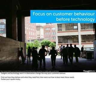 Focus on customer behaviour
before technology

http://www.forbes.com/sites/fredcavazza/2012/08/13/why-launching-a-mobile-app-is-pointless

Gadgets and technology won’t in themselves change the way your customers behave.
Find out how they behave and what they need ﬁrst, then work out how to best meet those needs.
Forbes put it quite nicely...

 