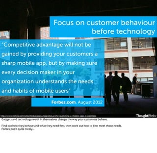 Focus on customer behaviour
before technology
“Competitive advantage will not be
gained by providing your customers a
sharp mobile app, but by making sure
every decision maker in your
organization understands the needs
and habits of mobile users”
Forbes.com. August 2012
http://www.forbes.com/sites/fredcavazza/2012/08/13/why-launching-a-mobile-app-is-pointless

Gadgets and technology won’t in themselves change the way your customers behave.
Find out how they behave and what they need ﬁrst, then work out how to best meet those needs.
Forbes put it quite nicely...

 