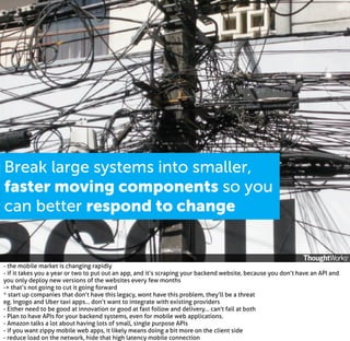 Break large systems into smaller,
faster moving components so you
can better respond to change

- the mobile market is changing rapidly
- if it takes you a year or two to put out an app, and it’s scraping your backend website, because you don’t have an API and
you only deploy new versions of the websites every few months
-> that’s not going to cut it going forward
* start up companies that don’t have this legacy, wont have this problem, they’ll be a threat
eg. Ingogo and Uber taxi apps... don’t want to integrate with existing providers
- Either need to be good at innovation or good at fast follow and delivery... can't fail at both
- Plan to have APIs for your backend systems, even for mobile web applications.
- Amazon talks a lot about having lots of small, single purpose APIs
- if you want zippy mobile web apps, it likely means doing a bit more on the client side
- reduce load on the network, hide that high latency mobile connection

 